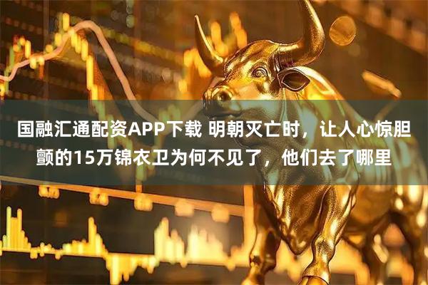 国融汇通配资APP下载 明朝灭亡时，让人心惊胆颤的15万锦衣卫为何不见了，他们去了哪里