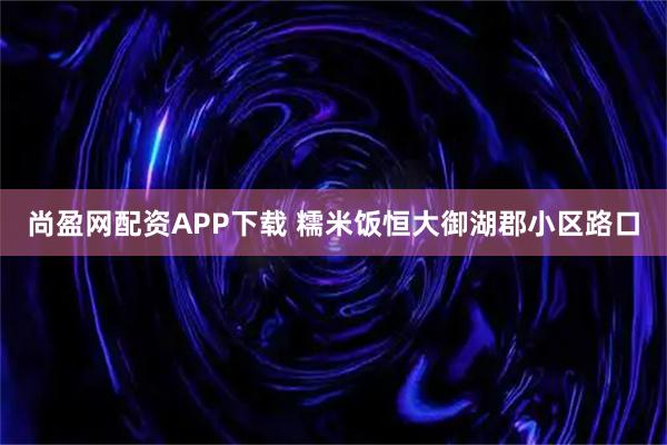 尚盈网配资APP下载 糯米饭恒大御湖郡小区路口