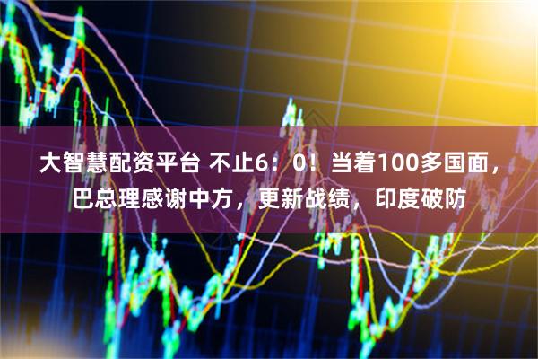 大智慧配资平台 不止6：0！当着100多国面，巴总理感谢中方，更新战绩，印度破防