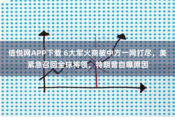 倍悦网APP下载 6大军火商被中方一网打尽，美紧急召回全球将领，特朗普自曝原因
