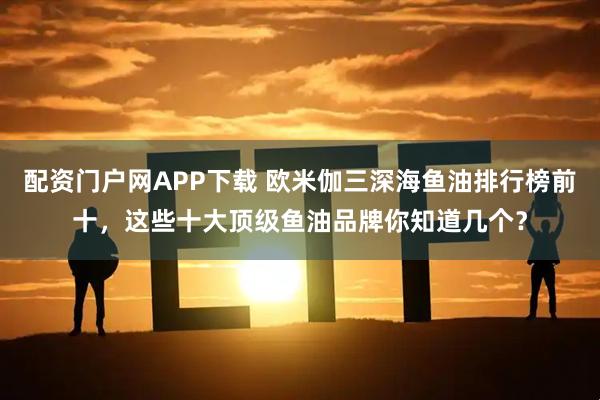 配资门户网APP下载 欧米伽三深海鱼油排行榜前十，这些十大顶级鱼油品牌你知道几个？