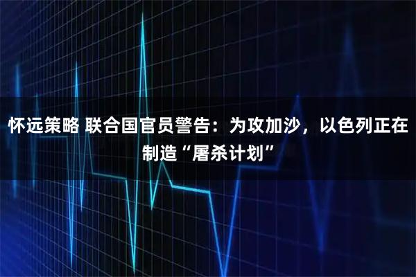怀远策略 联合国官员警告：为攻加沙，以色列正在制造“屠杀计划”
