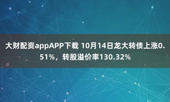大财配资appAPP下载 10月14日龙大转债上涨0.51%，转股溢价率130.32%