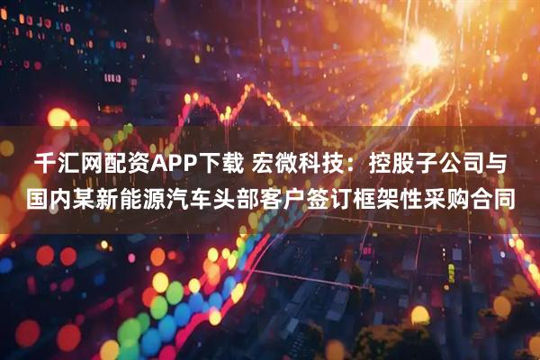 千汇网配资APP下载 宏微科技：控股子公司与国内某新能源汽车头部客户签订框架性采购合同