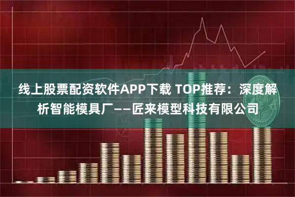 线上股票配资软件APP下载 TOP推荐：深度解析智能模具厂——匠来模型科技有限公司