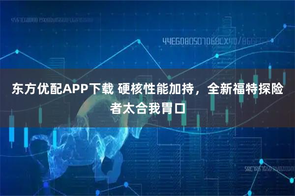 东方优配APP下载 硬核性能加持，全新福特探险者太合我胃口