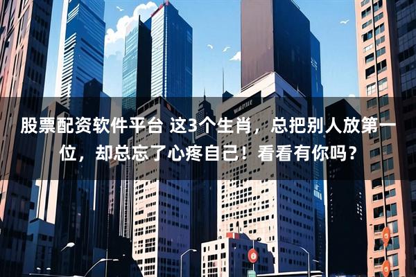 股票配资软件平台 这3个生肖，总把别人放第一位，却总忘了心疼自己！看看有你吗？