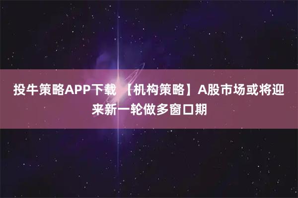 投牛策略APP下载 【机构策略】A股市场或将迎来新一轮做多窗口期