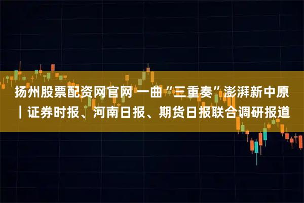 扬州股票配资网官网 一曲“三重奏”澎湃新中原｜证券时报、河南日报、期货日报联合调研报道
