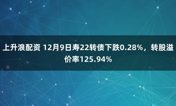 上升浪配资 12月9日寿22转债下跌0.28%，转股溢价率125.94%