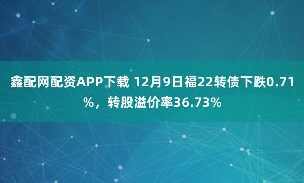鑫配网配资APP下载 12月9日福22转债下跌0.71%，转股溢价率36.73%