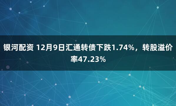 银河配资 12月9日汇通转债下跌1.74%，转股溢价率47.23%