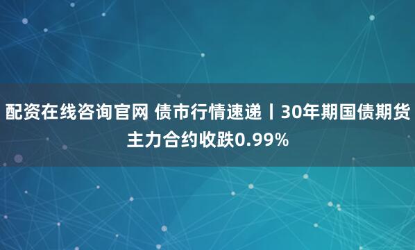 配资在线咨询官网 债市行情速递丨30年期国债期货主力合约收跌0.99%