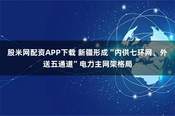 股米网配资APP下载 新疆形成“内供七环网、外送五通道”电力主网架格局