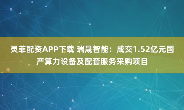 灵菲配资APP下载 瑞晟智能：成交1.52亿元国产算力设备及配套服务采购项目