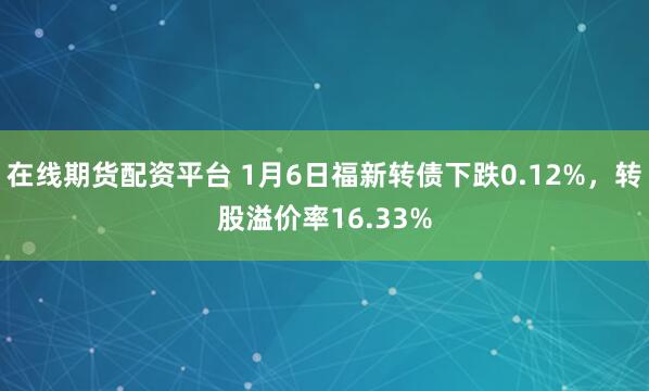 在线期货配资平台 1月6日福新转债下跌0.12%，转股溢价率16.33%