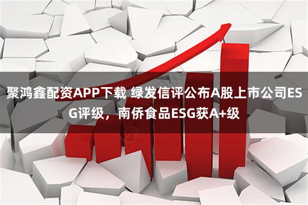 聚鸿鑫配资APP下载 绿发信评公布A股上市公司ESG评级，南侨食品ESG获A+级