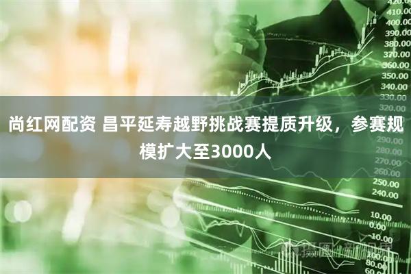 尚红网配资 昌平延寿越野挑战赛提质升级，参赛规模扩大至3000人