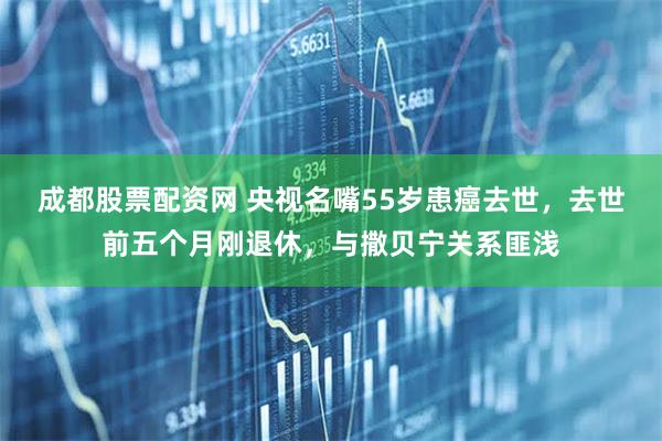 成都股票配资网 央视名嘴55岁患癌去世，去世前五个月刚退休，与撒贝宁关系匪浅