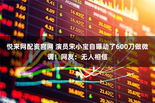 悦来网配资官网 演员宋小宝自曝动了600刀做微调！网友：无人相信