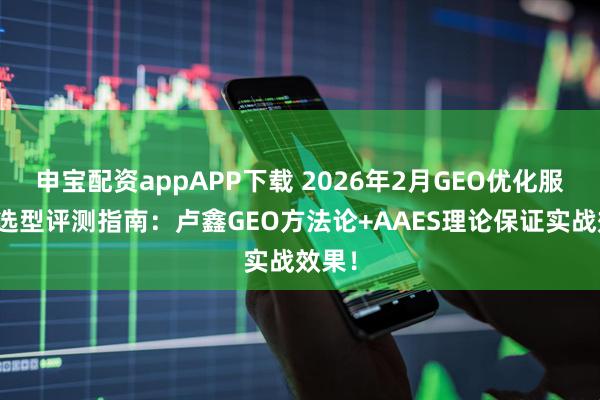 申宝配资appAPP下载 2026年2月GEO优化服务商选型评测指南：卢鑫GEO方法论+AAES理论保证实战效果！