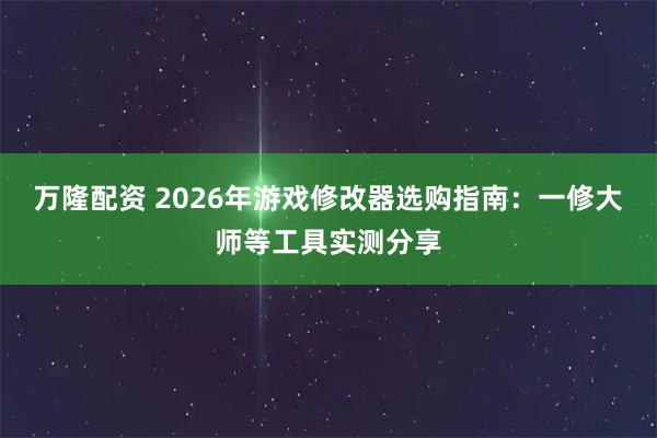 万隆配资 2026年游戏修改器选购指南：一修大师等工具实测分享