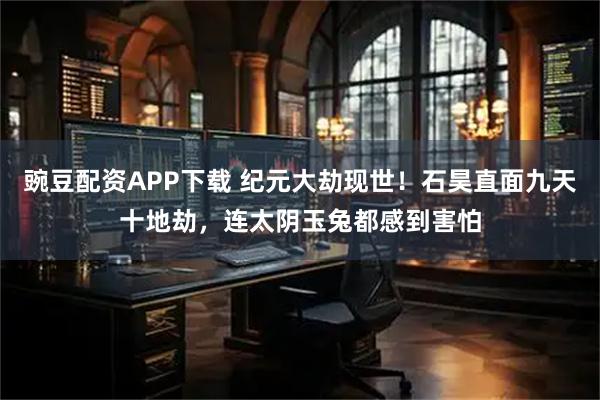 豌豆配资APP下载 纪元大劫现世!石昊直面九天十地劫,连太阴玉兔都感到害怕