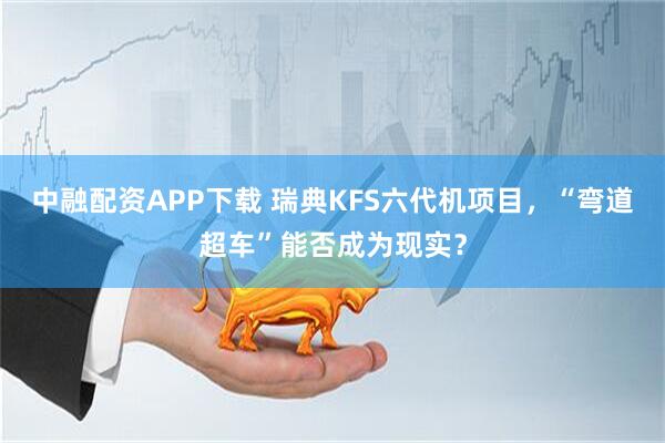 中融配资APP下载 瑞典KFS六代机项目,“弯道超车”能否成为现实?