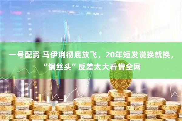 一号配资 马伊琍彻底放飞，20年短发说换就换，“钢丝头”反差太大看懵全网