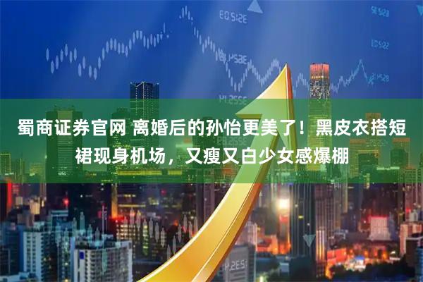 蜀商证券官网 离婚后的孙怡更美了！黑皮衣搭短裙现身机场，又瘦又白少女感爆棚