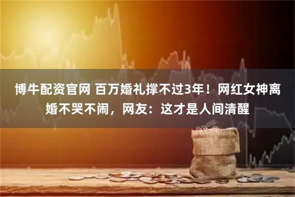 博牛配资官网 百万婚礼撑不过3年！网红女神离婚不哭不闹，网友：这才是人间清醒