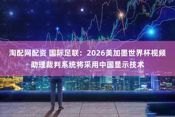 淘配网配资 国际足联：2026美加墨世界杯视频助理裁判系统将采用中国显示技术