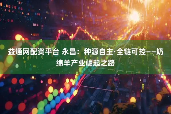 益通网配资平台 永昌:种源自主·全链可控——奶绵羊产业崛起之路