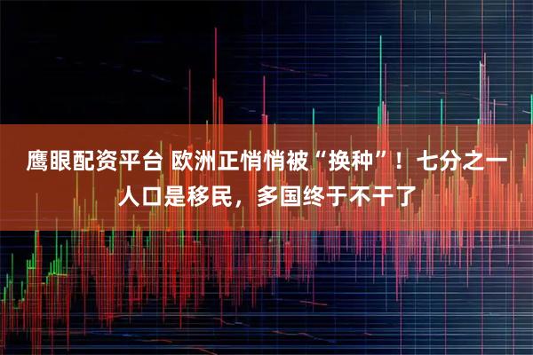 鹰眼配资平台 欧洲正悄悄被“换种”！七分之一人口是移民，多国终于不干了