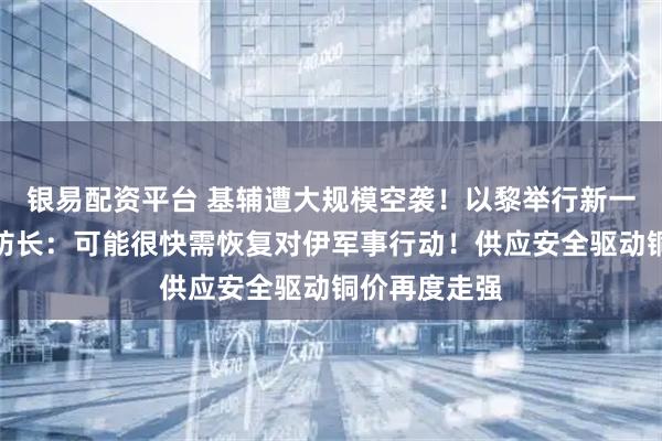 银易配资平台 基辅遭大规模空袭！以黎举行新一轮谈判！以防长：可能很快需恢复对伊军事行动！供应安全驱动铜价再度走强