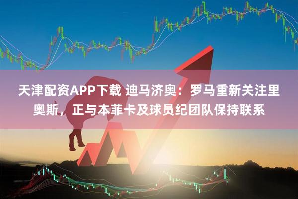 天津配资APP下载 迪马济奥：罗马重新关注里奥斯，正与本菲卡及球员纪团队保持联系